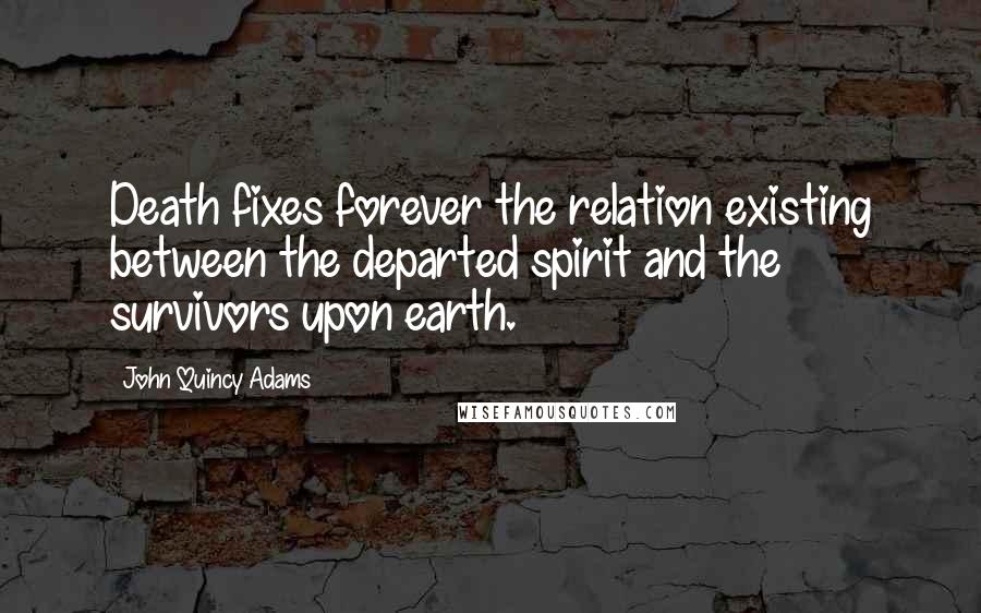 John Quincy Adams Quotes: Death fixes forever the relation existing between the departed spirit and the survivors upon earth.