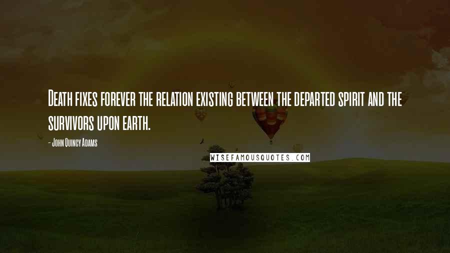 John Quincy Adams Quotes: Death fixes forever the relation existing between the departed spirit and the survivors upon earth.