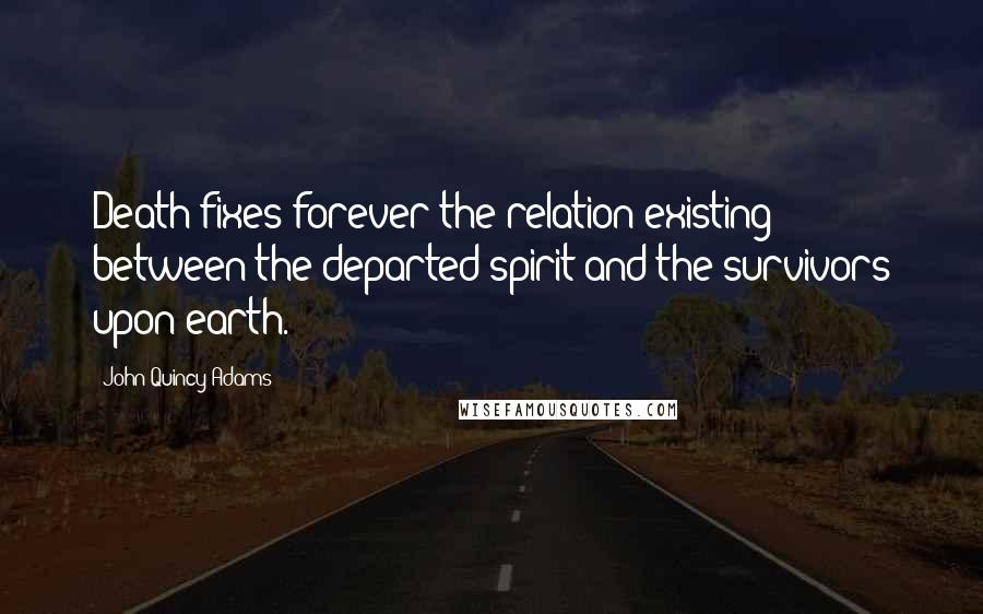 John Quincy Adams Quotes: Death fixes forever the relation existing between the departed spirit and the survivors upon earth.