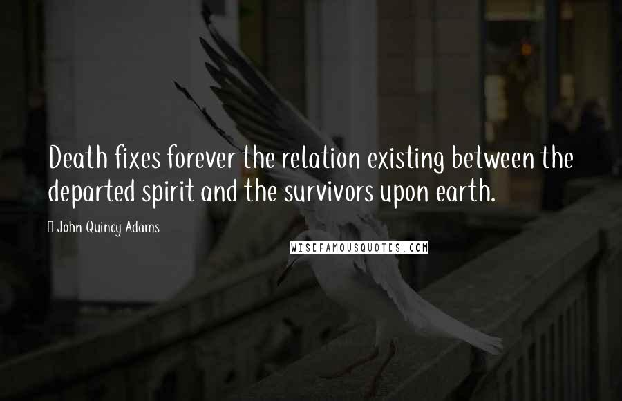John Quincy Adams Quotes: Death fixes forever the relation existing between the departed spirit and the survivors upon earth.
