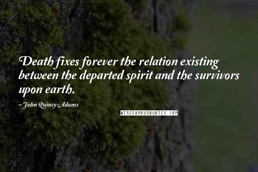 John Quincy Adams Quotes: Death fixes forever the relation existing between the departed spirit and the survivors upon earth.