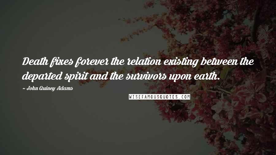 John Quincy Adams Quotes: Death fixes forever the relation existing between the departed spirit and the survivors upon earth.