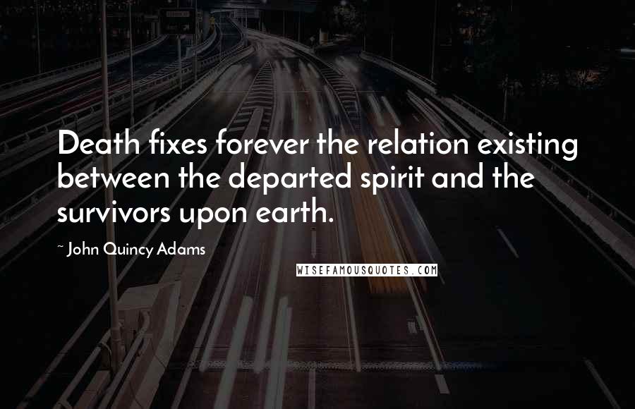 John Quincy Adams Quotes: Death fixes forever the relation existing between the departed spirit and the survivors upon earth.