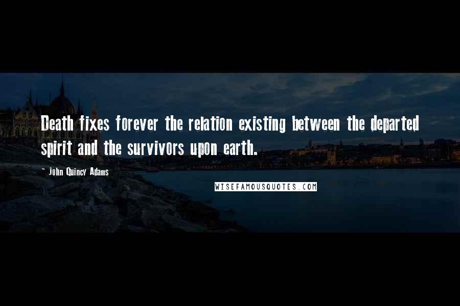 John Quincy Adams Quotes: Death fixes forever the relation existing between the departed spirit and the survivors upon earth.