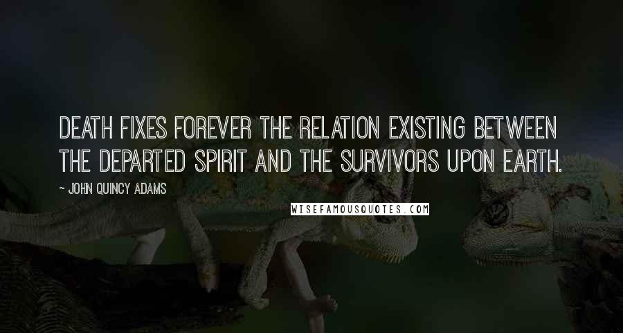 John Quincy Adams Quotes: Death fixes forever the relation existing between the departed spirit and the survivors upon earth.