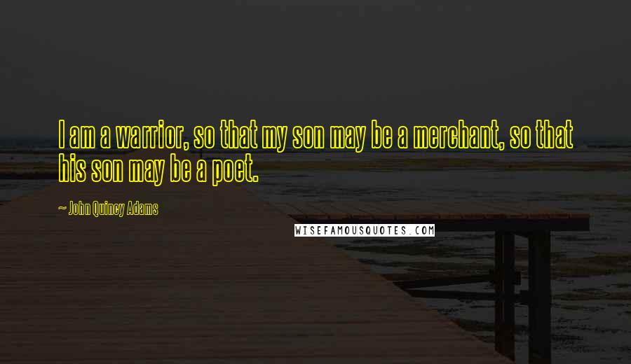 John Quincy Adams Quotes: I am a warrior, so that my son may be a merchant, so that his son may be a poet.