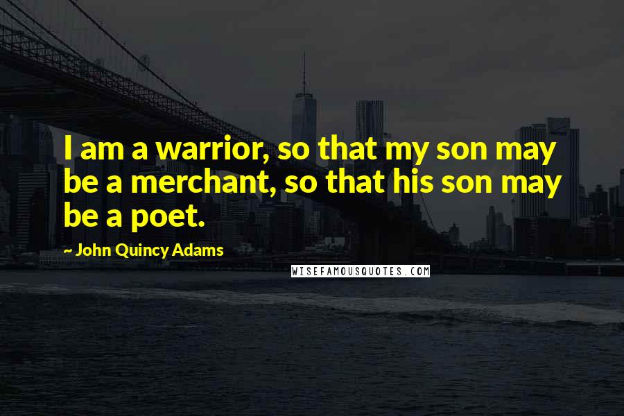 John Quincy Adams Quotes: I am a warrior, so that my son may be a merchant, so that his son may be a poet.