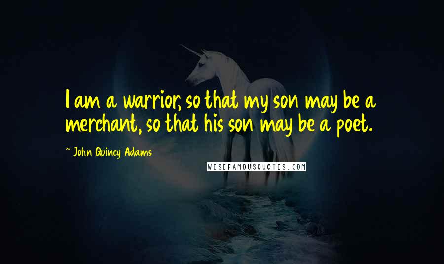 John Quincy Adams Quotes: I am a warrior, so that my son may be a merchant, so that his son may be a poet.