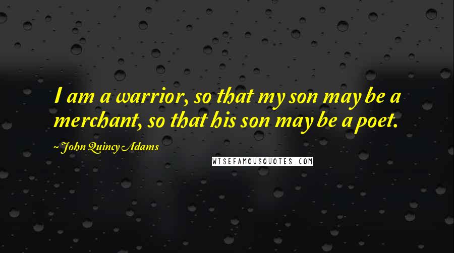 John Quincy Adams Quotes: I am a warrior, so that my son may be a merchant, so that his son may be a poet.
