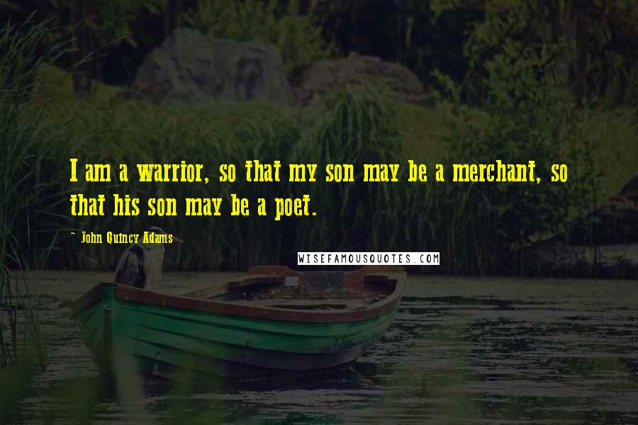 John Quincy Adams Quotes: I am a warrior, so that my son may be a merchant, so that his son may be a poet.