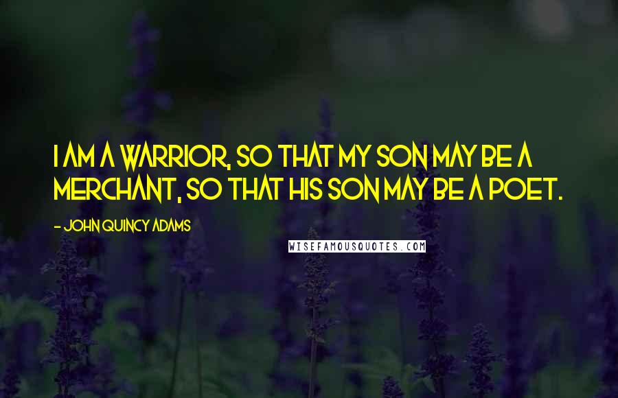 John Quincy Adams Quotes: I am a warrior, so that my son may be a merchant, so that his son may be a poet.