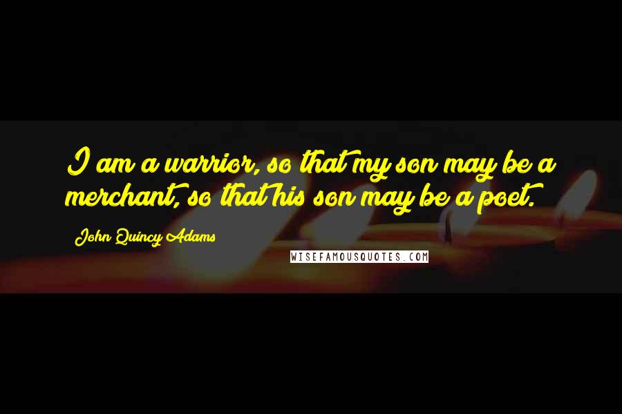 John Quincy Adams Quotes: I am a warrior, so that my son may be a merchant, so that his son may be a poet.