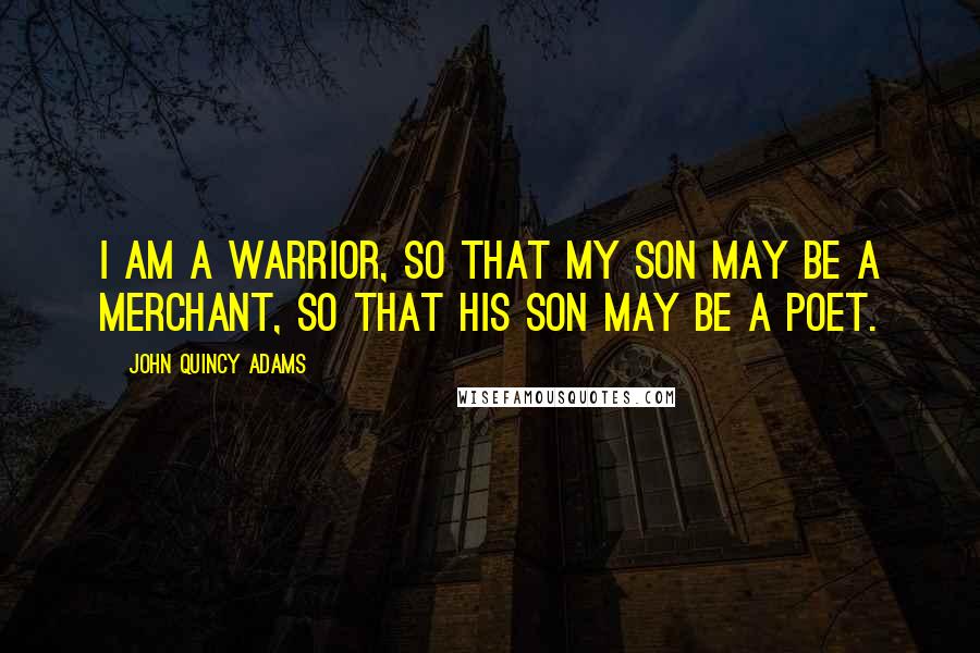 John Quincy Adams Quotes: I am a warrior, so that my son may be a merchant, so that his son may be a poet.