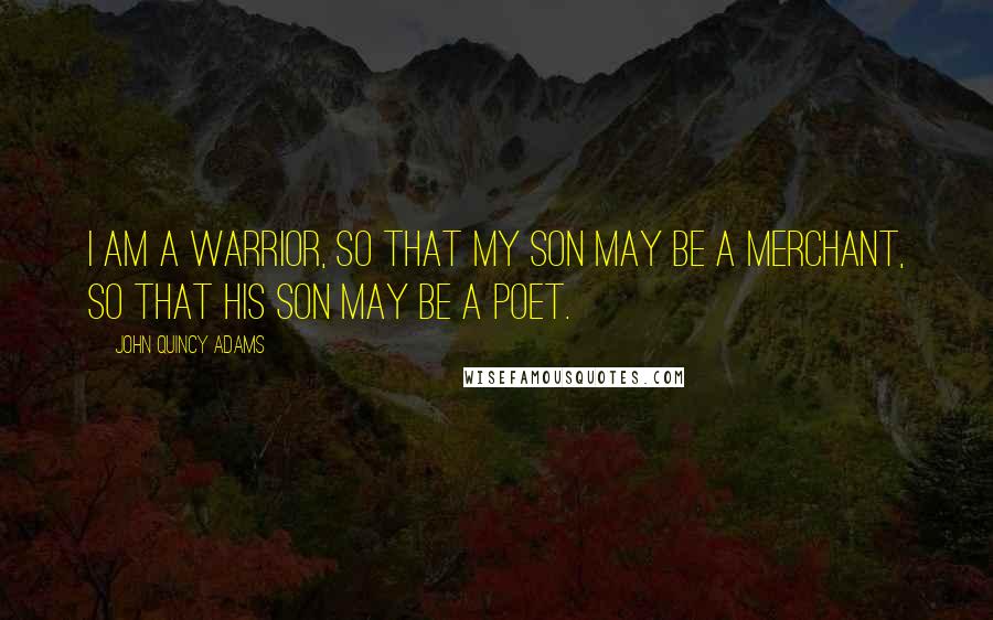 John Quincy Adams Quotes: I am a warrior, so that my son may be a merchant, so that his son may be a poet.