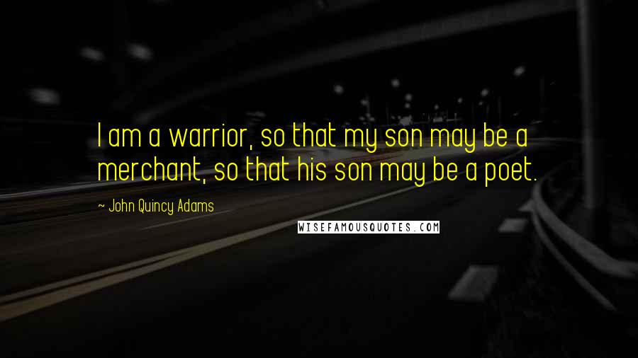 John Quincy Adams Quotes: I am a warrior, so that my son may be a merchant, so that his son may be a poet.