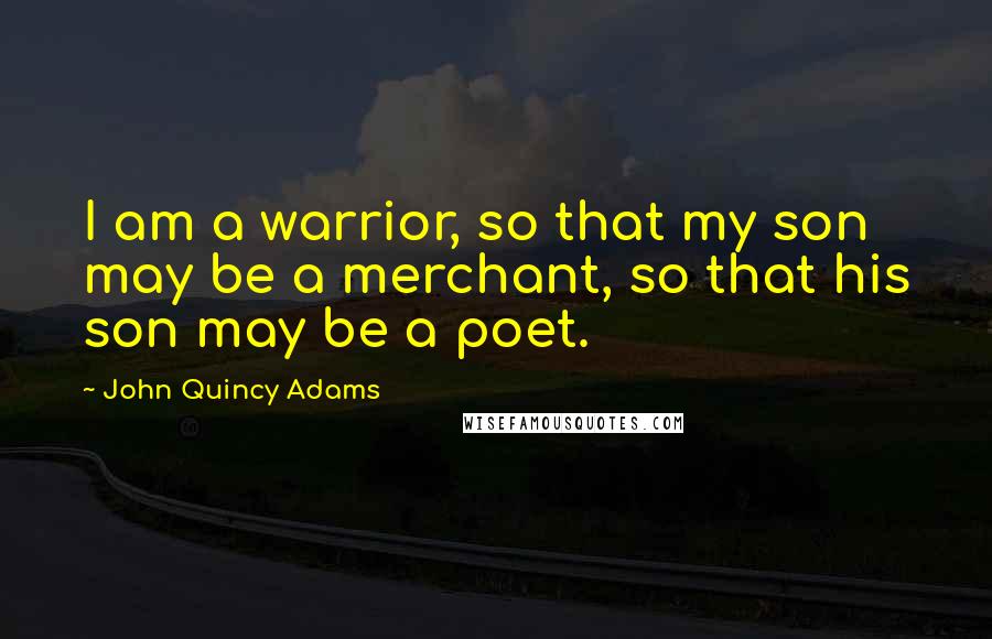 John Quincy Adams Quotes: I am a warrior, so that my son may be a merchant, so that his son may be a poet.