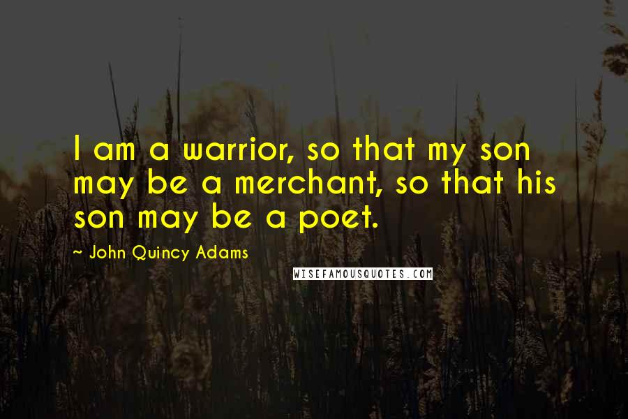 John Quincy Adams Quotes: I am a warrior, so that my son may be a merchant, so that his son may be a poet.