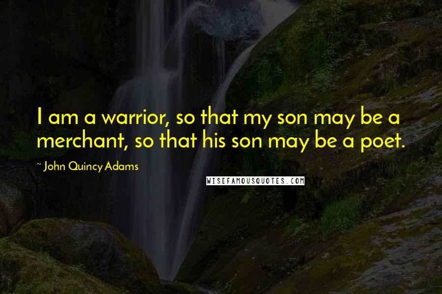 John Quincy Adams Quotes: I am a warrior, so that my son may be a merchant, so that his son may be a poet.