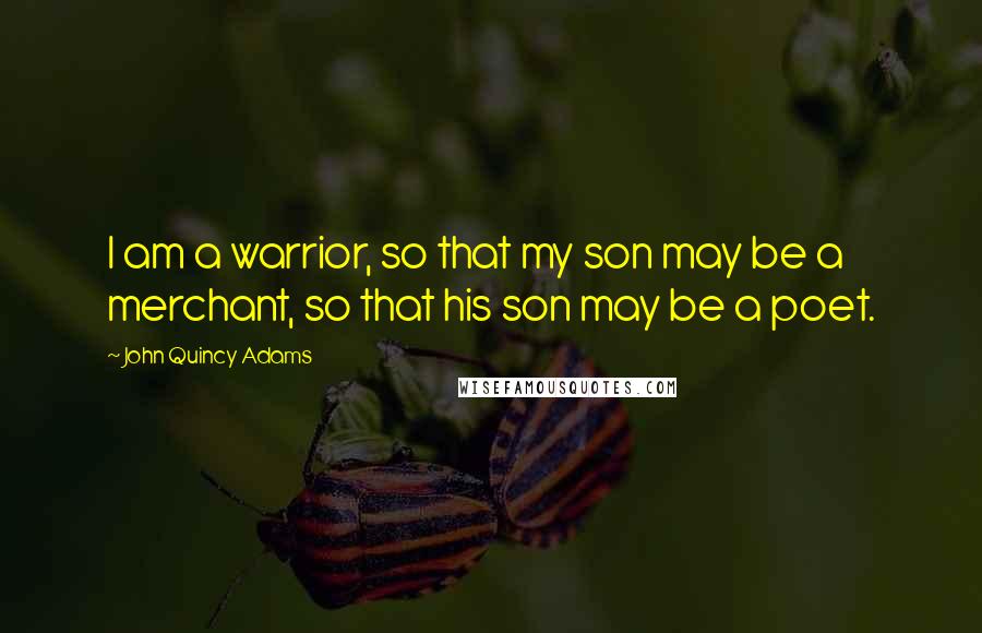 John Quincy Adams Quotes: I am a warrior, so that my son may be a merchant, so that his son may be a poet.