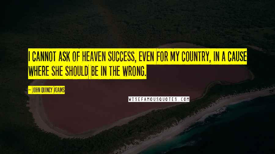 John Quincy Adams Quotes: I cannot ask of heaven success, even for my country, in a cause where she should be in the wrong.