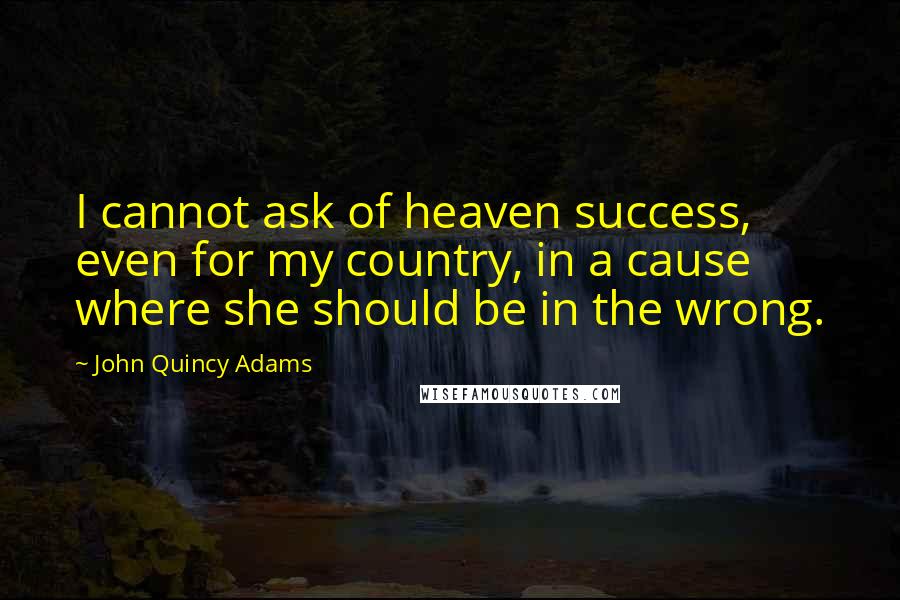 John Quincy Adams Quotes: I cannot ask of heaven success, even for my country, in a cause where she should be in the wrong.