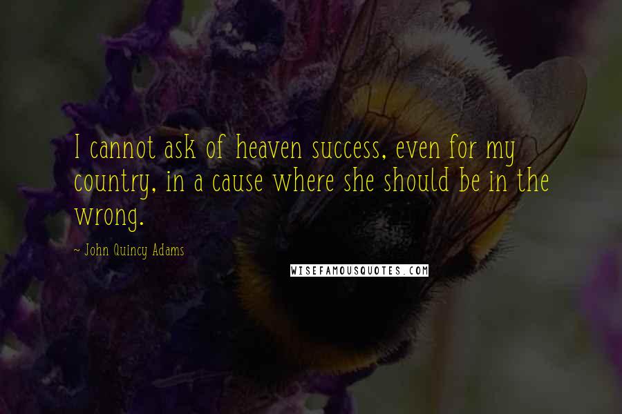 John Quincy Adams Quotes: I cannot ask of heaven success, even for my country, in a cause where she should be in the wrong.