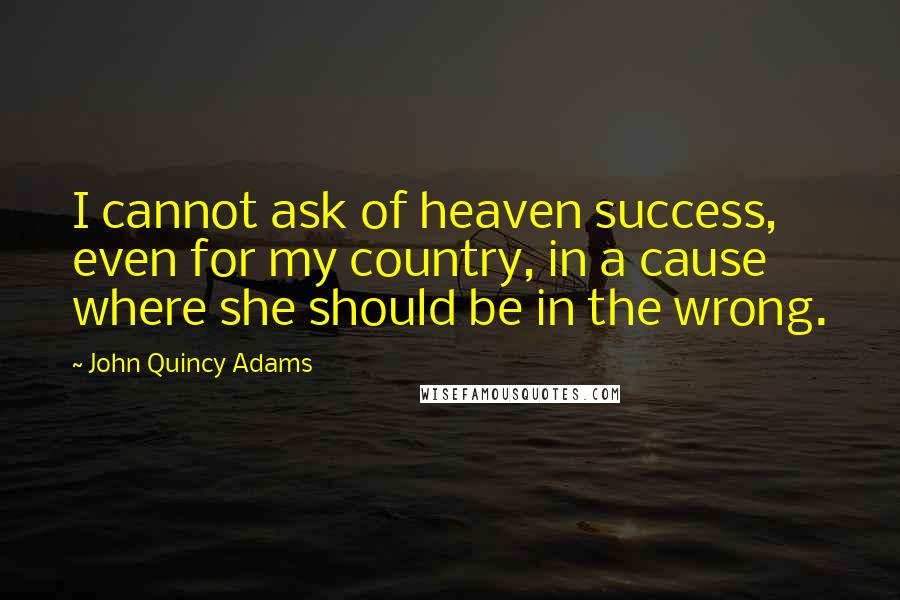 John Quincy Adams Quotes: I cannot ask of heaven success, even for my country, in a cause where she should be in the wrong.