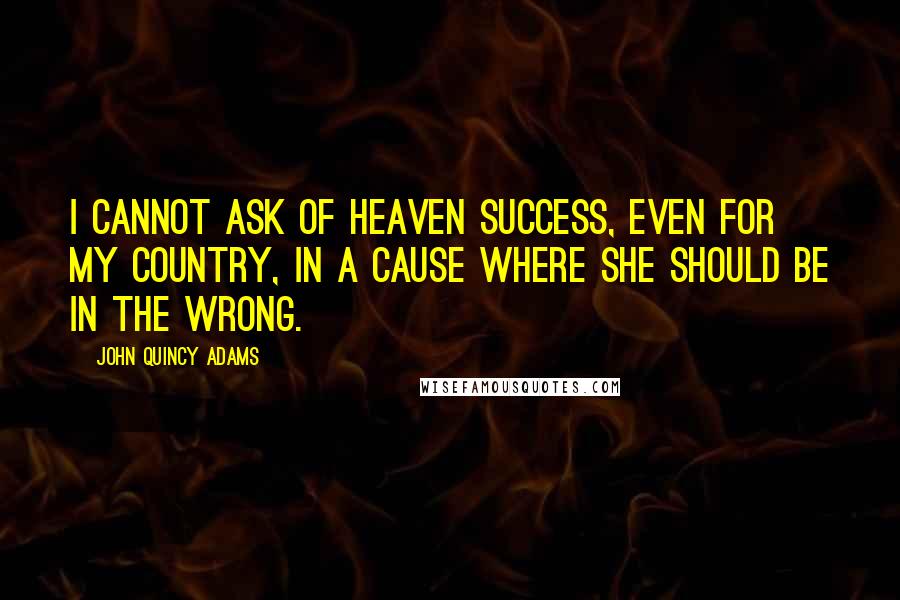 John Quincy Adams Quotes: I cannot ask of heaven success, even for my country, in a cause where she should be in the wrong.