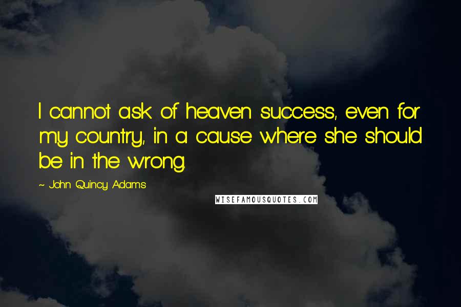 John Quincy Adams Quotes: I cannot ask of heaven success, even for my country, in a cause where she should be in the wrong.