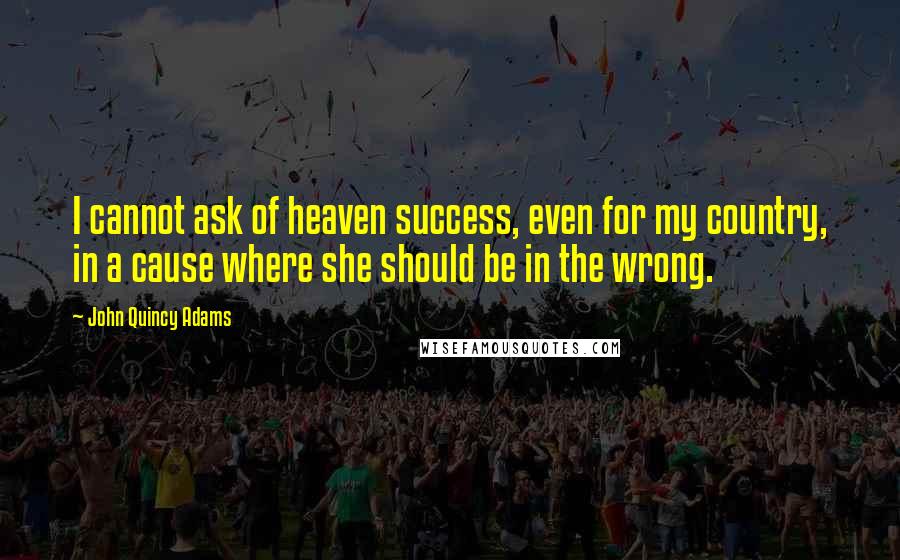 John Quincy Adams Quotes: I cannot ask of heaven success, even for my country, in a cause where she should be in the wrong.