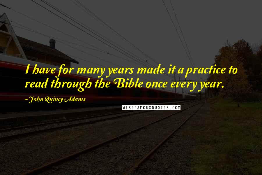 John Quincy Adams Quotes: I have for many years made it a practice to read through the Bible once every year.