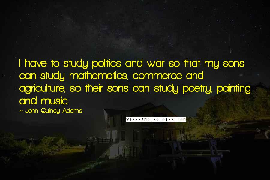 John Quincy Adams Quotes: I have to study politics and war so that my sons can study mathematics, commerce and agriculture, so their sons can study poetry, painting and music.