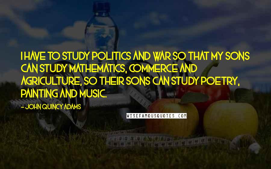 John Quincy Adams Quotes: I have to study politics and war so that my sons can study mathematics, commerce and agriculture, so their sons can study poetry, painting and music.