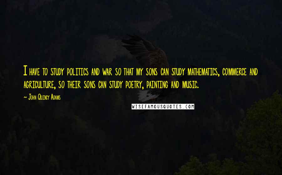 John Quincy Adams Quotes: I have to study politics and war so that my sons can study mathematics, commerce and agriculture, so their sons can study poetry, painting and music.