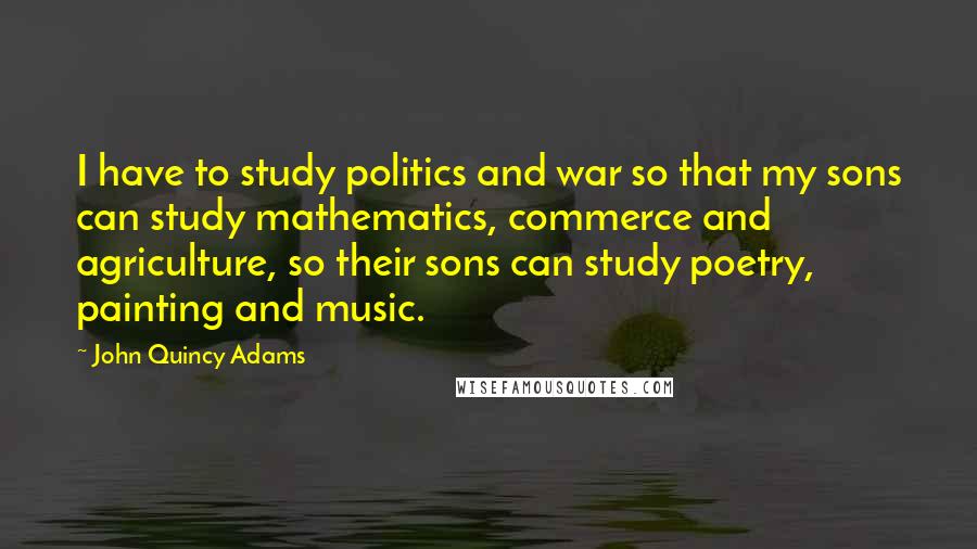John Quincy Adams Quotes: I have to study politics and war so that my sons can study mathematics, commerce and agriculture, so their sons can study poetry, painting and music.