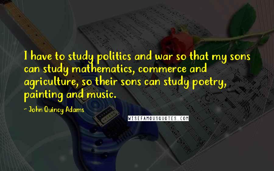 John Quincy Adams Quotes: I have to study politics and war so that my sons can study mathematics, commerce and agriculture, so their sons can study poetry, painting and music.