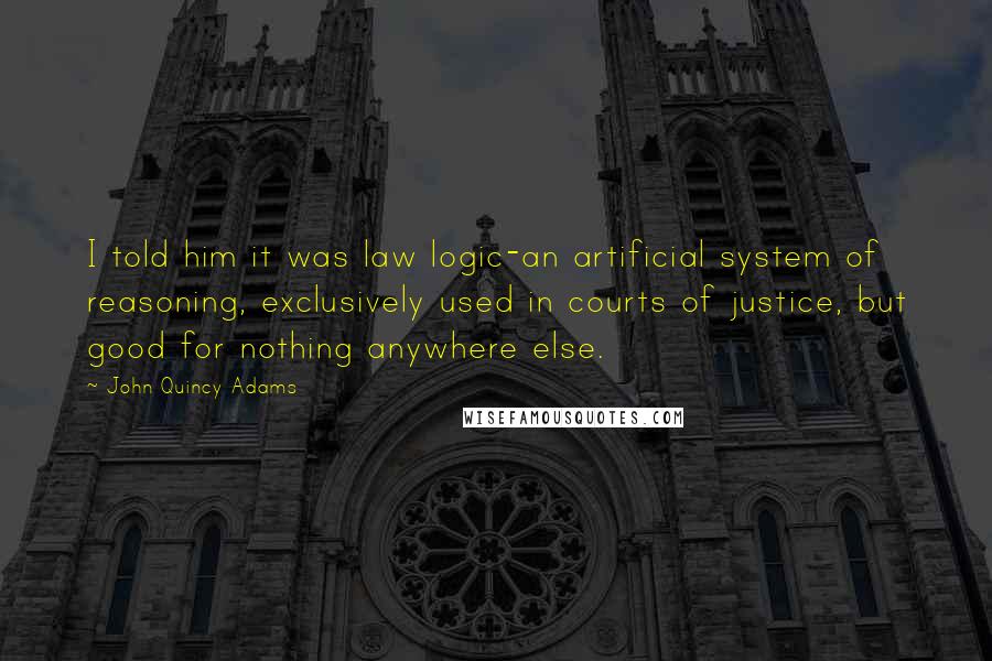 John Quincy Adams Quotes: I told him it was law logic-an artificial system of reasoning, exclusively used in courts of justice, but good for nothing anywhere else.