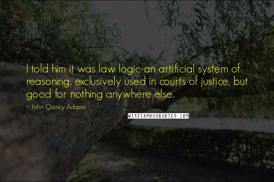 John Quincy Adams Quotes: I told him it was law logic-an artificial system of reasoning, exclusively used in courts of justice, but good for nothing anywhere else.