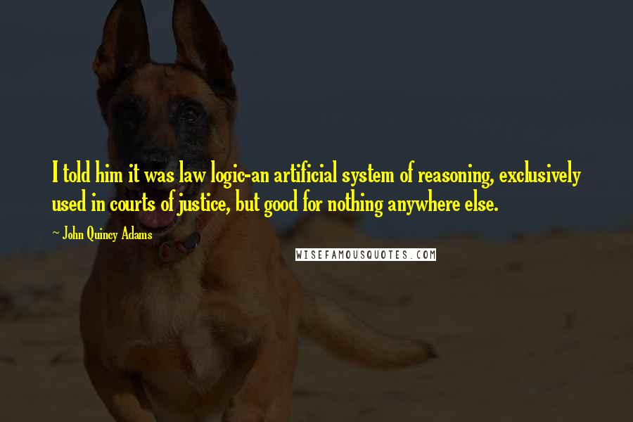 John Quincy Adams Quotes: I told him it was law logic-an artificial system of reasoning, exclusively used in courts of justice, but good for nothing anywhere else.