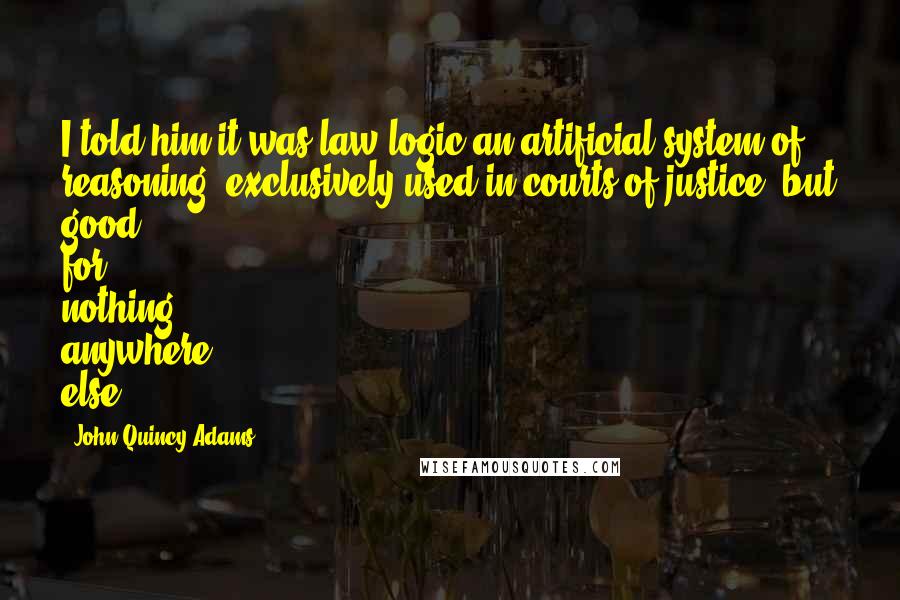 John Quincy Adams Quotes: I told him it was law logic-an artificial system of reasoning, exclusively used in courts of justice, but good for nothing anywhere else.