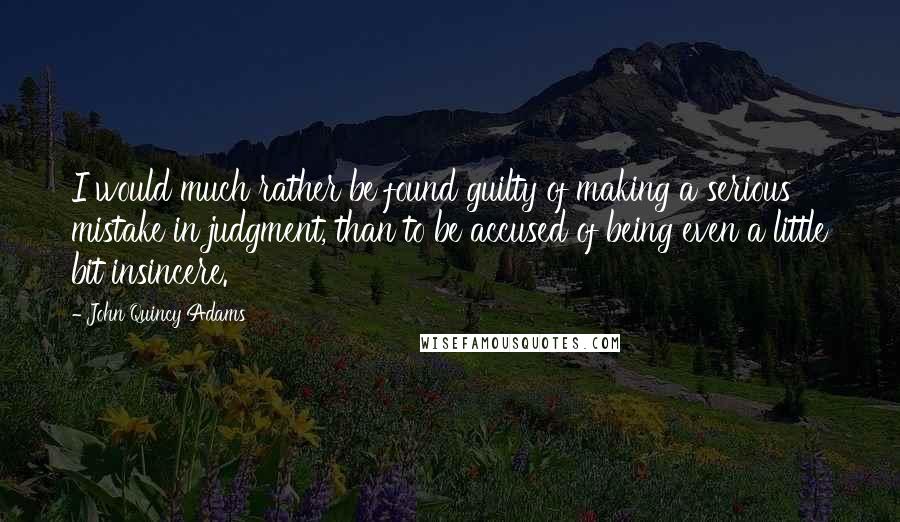 John Quincy Adams Quotes: I would much rather be found guilty of making a serious mistake in judgment, than to be accused of being even a little bit insincere.