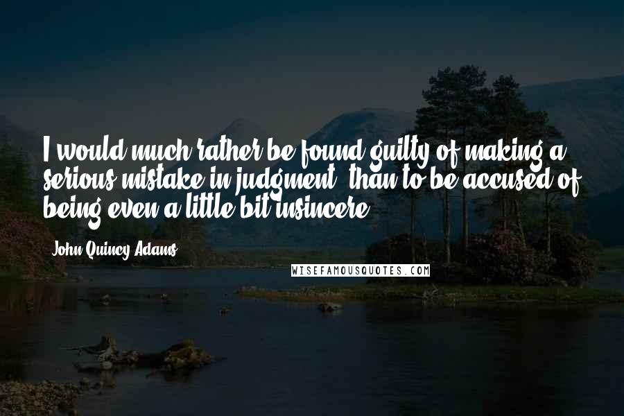 John Quincy Adams Quotes: I would much rather be found guilty of making a serious mistake in judgment, than to be accused of being even a little bit insincere.