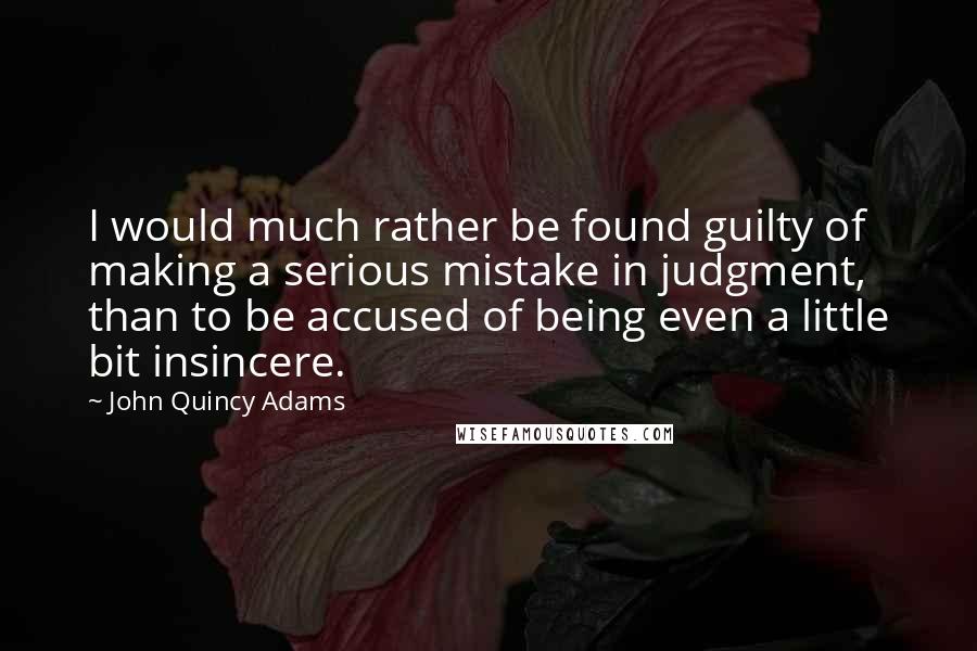 John Quincy Adams Quotes: I would much rather be found guilty of making a serious mistake in judgment, than to be accused of being even a little bit insincere.