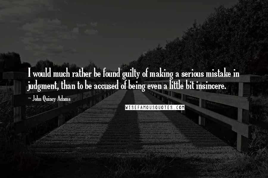 John Quincy Adams Quotes: I would much rather be found guilty of making a serious mistake in judgment, than to be accused of being even a little bit insincere.