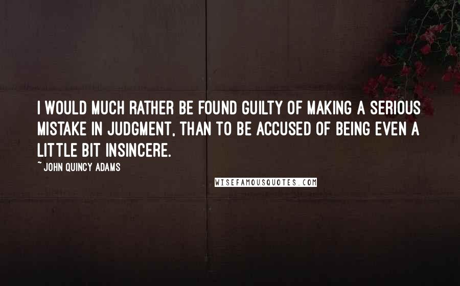 John Quincy Adams Quotes: I would much rather be found guilty of making a serious mistake in judgment, than to be accused of being even a little bit insincere.