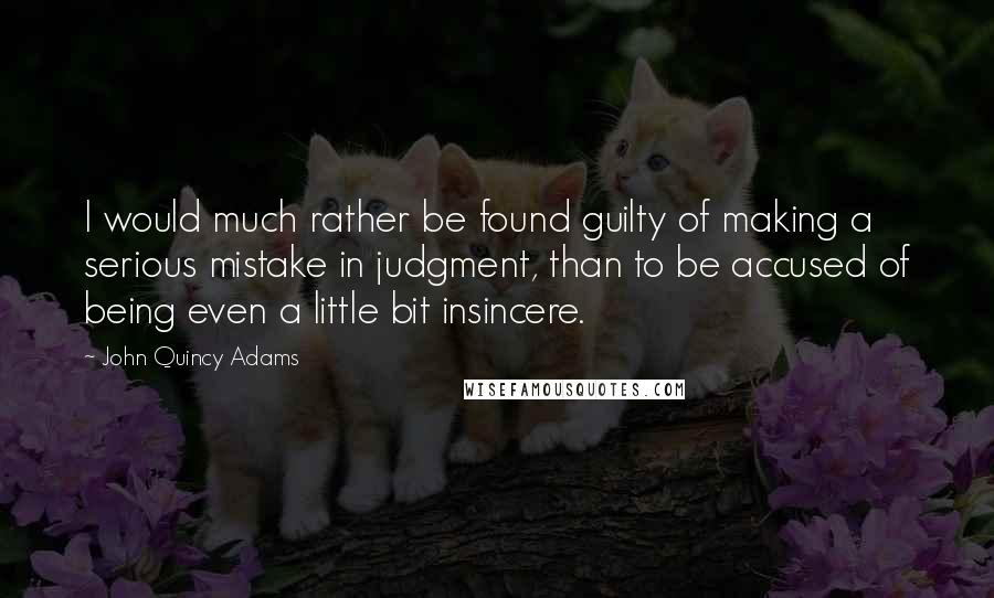 John Quincy Adams Quotes: I would much rather be found guilty of making a serious mistake in judgment, than to be accused of being even a little bit insincere.