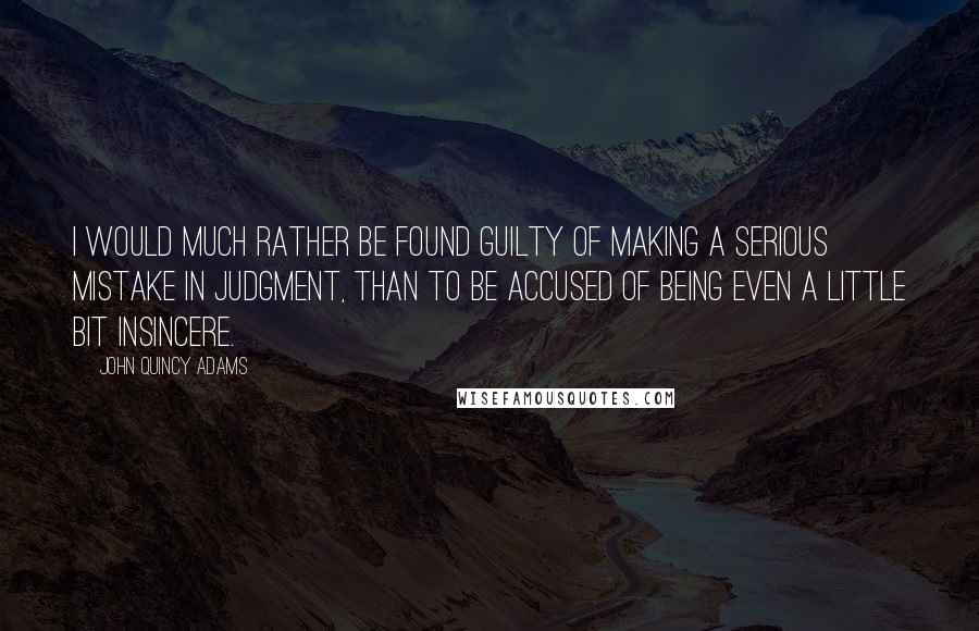 John Quincy Adams Quotes: I would much rather be found guilty of making a serious mistake in judgment, than to be accused of being even a little bit insincere.