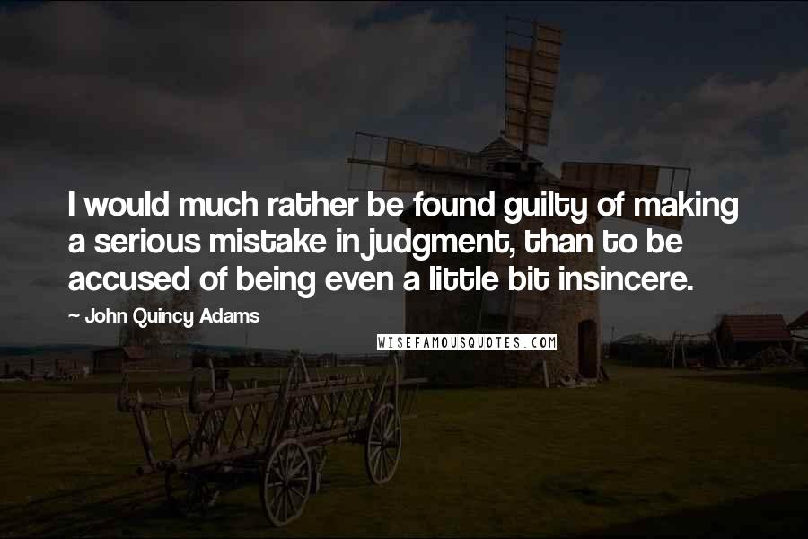 John Quincy Adams Quotes: I would much rather be found guilty of making a serious mistake in judgment, than to be accused of being even a little bit insincere.