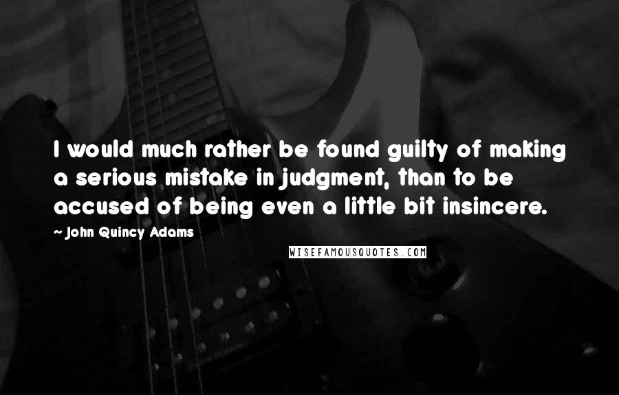 John Quincy Adams Quotes: I would much rather be found guilty of making a serious mistake in judgment, than to be accused of being even a little bit insincere.