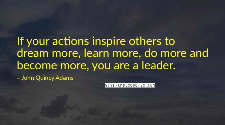 John Quincy Adams Quotes: If your actions inspire others to dream more, learn more, do more and become more, you are a leader.